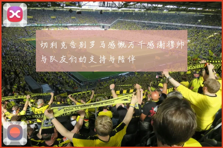 切利克告别罗马感慨万千感谢穆帅与队友们的支持与陪伴